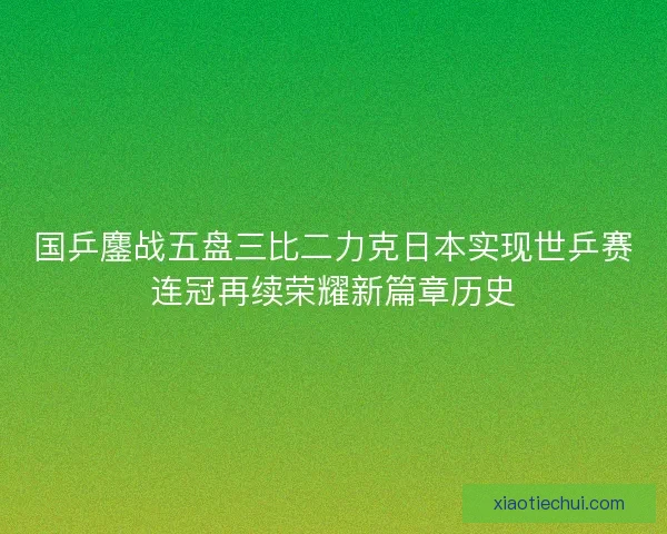 国乒鏖战五盘三比二力克日本实现世乒赛连冠再续荣耀新篇章历史