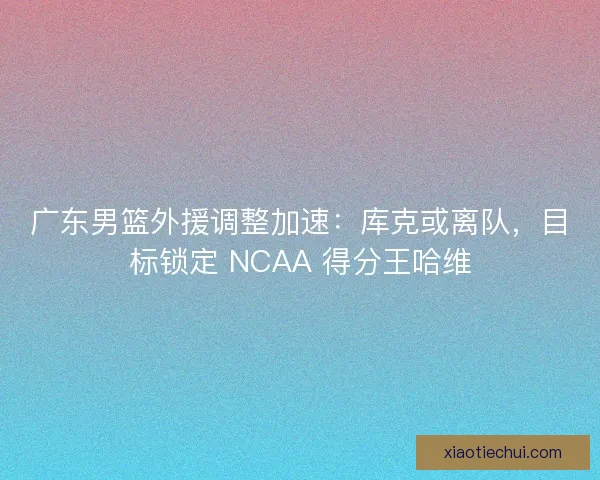 广东男篮外援调整加速：库克或离队，目标锁定 NCAA 得分王哈维