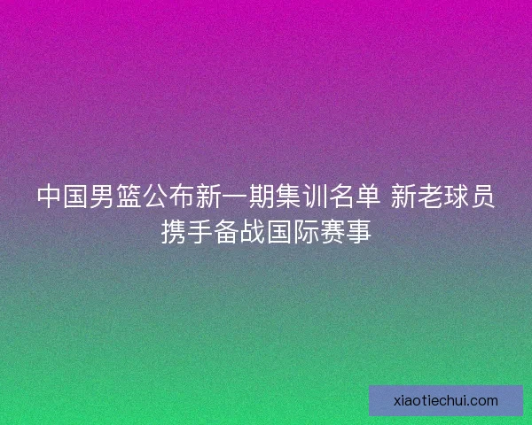 中国男篮公布新一期集训名单 新老球员携手备战国际赛事