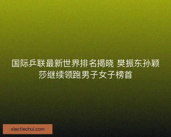 国际乒联最新世界排名揭晓 樊振东孙颖莎继续领跑男子女子榜首